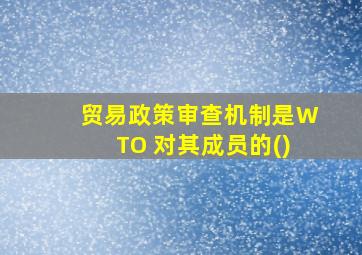 贸易政策审查机制是WTO 对其成员的()